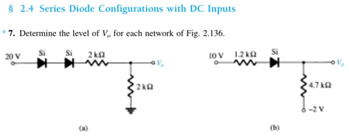 § 2.4 Series Diode Configurations with DC Inputs
7. Determine the level of V, for each network of Fig. 2.136.
20 V
Si
Si
2kQ2
2kQ
10 V 1.2kQ
O
Si
(b)
4,7 ΚΩ
6-2 V