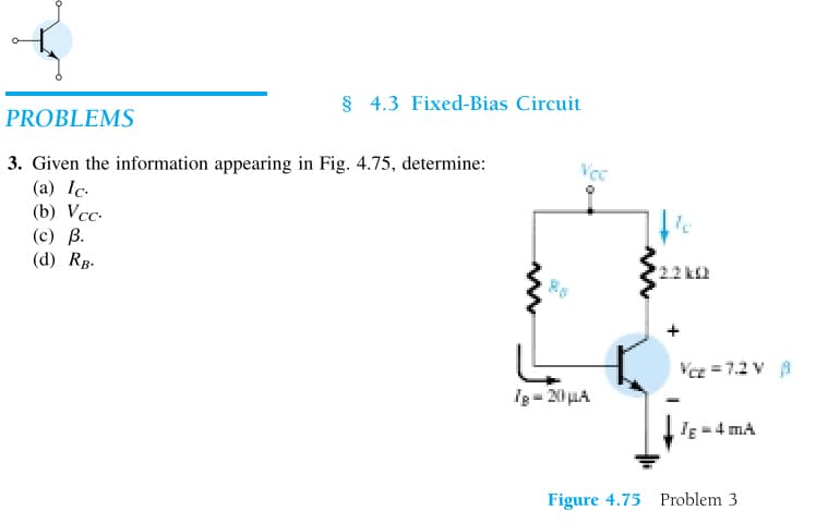 § 4.3 Fixed-Bias Circuit
PROBLEMS
3. Given the information appearing in Fig. 4.75, determine:
(a) Ic.
(b) Vcc.
(c) B.
(d) RB.
www
Tg = 20 μA
www
le
Vce=7.2V 8
JE - 4 mA
Figure 4.75 Problem 3
