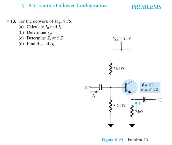 § 8.5 Emitter-Follower Configuration
* 13. For the network of Fig. 8.75:
(a) Calculate I and Ic.
(b) Determine re.
(c) Determine Z, and Zo
(d) Find A, and A₁.
H
Vcc=20 V
www
ww
56 ΚΩ
* 8.2 ΚΩ
PROBLEMS
B = 200
ro = 40 ΚΩ
2kQ2
Figure 8.75 Problem 13
V₂