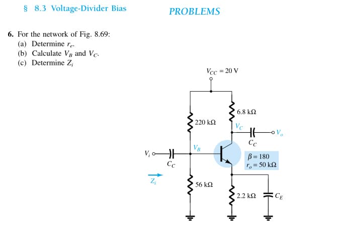 § 8.3 Voltage-Divider Bias
6. For the network of Fig. 8.69:
(a) Determine re.
(b) Calculate VB and Vc.
(c) Determine Z,
PROBLEMS
V₁0H
Cc
Z₁
Vcc= 20 V
220 ΚΩ
'56 ΚΩ
16.8 ΚΩ
Vc
HE
Cc
Vo
ß= 180
ro = 50 ΚΩ
2.2 ΚΩ
CE