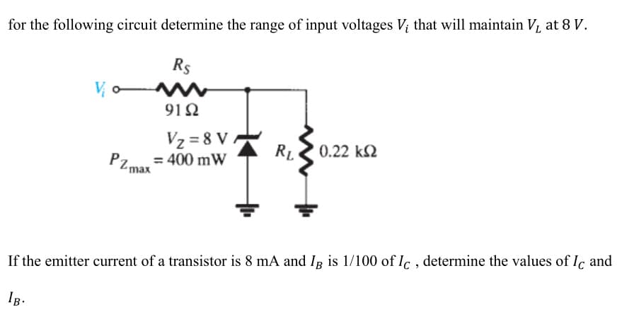 for the following circuit determine the range of input voltages V¡ that will maintain V₁ at 8 V.
Rs
Vo
91Ω
V₂=8 VA
PZmax=400 mw
RL
' 0.22 ΚΩ
If the emitter current of a transistor is 8 mA and Ig is 1/100 of Ic, determine the values of Ic and
IB.