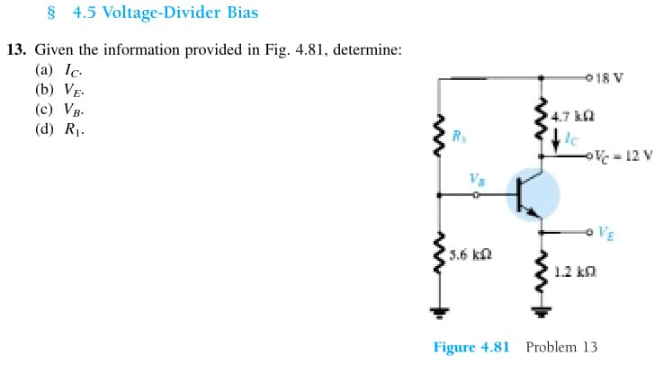 § 4.5
Voltage-Divider Bias
13. Given the information provided in Fig. 4.81, determine:
(a) Ic.
(b) VE.
(c) VB.
(d) R₁.
R₁
3.6 k
4.7 k
le
018 V
1.2 kQ
Figure 4.81 Problem 13
-
VE
12 V