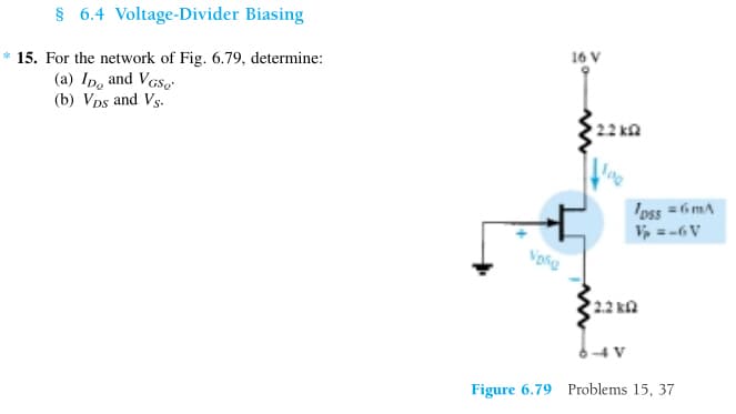 § 6.4 Voltage-Divider Biasing
* 15. For the network of Fig. 6.79, determine:
(a) ID, and VGS
(b) VDs and Vs.
Vosg
16 V
2.2kQ
2.2 k
loss = 6mA
V₂ =-6V
Figure 6.79 Problems 15, 37
