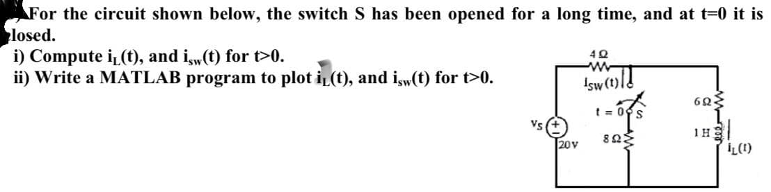For the circuit shown below, the switch S has been opened for a long time, and at t=0 it is
losed.
i) Compute i(t), and isw(t) for t>0.
ii) Write a MATLAB program to plot i(t), and isw(t) for t>0.
4Q
Is(t)/1
20V
t=0 s
ΦΩΣ
603
elem
1H2
LL(1)