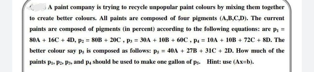 A paint company is trying to recycle unpopular paint colours by mixing them together
to create better colours. All paints are composed of four pigments (A,B,C,D). The current
paints are composed of pigments (in percent) according to the following equations: are p₁ =
80A+ 16C + 4D, p2 = 80B + 20C, p3 = 30A + 10B + 60C, P4 = 10A + 10B + 72C + 8D. The
better colour say ps is composed as follows: ps = 40A + 27B + 31C + 2D. How much of the
paints P₁, P2, P3, and p4 should be used to make one gallon of ps. Hint: use (Ax=b).
