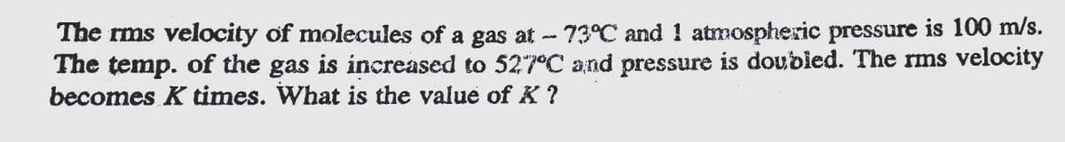 The rms velocity of molecules of a gas at - 73°C and 1 atmospheric pressure is 100 m/s.
The temp. of the gas is increased to 527°C and pressure is doubled. The rms velocity
becomes K times. What is the value of K ?
