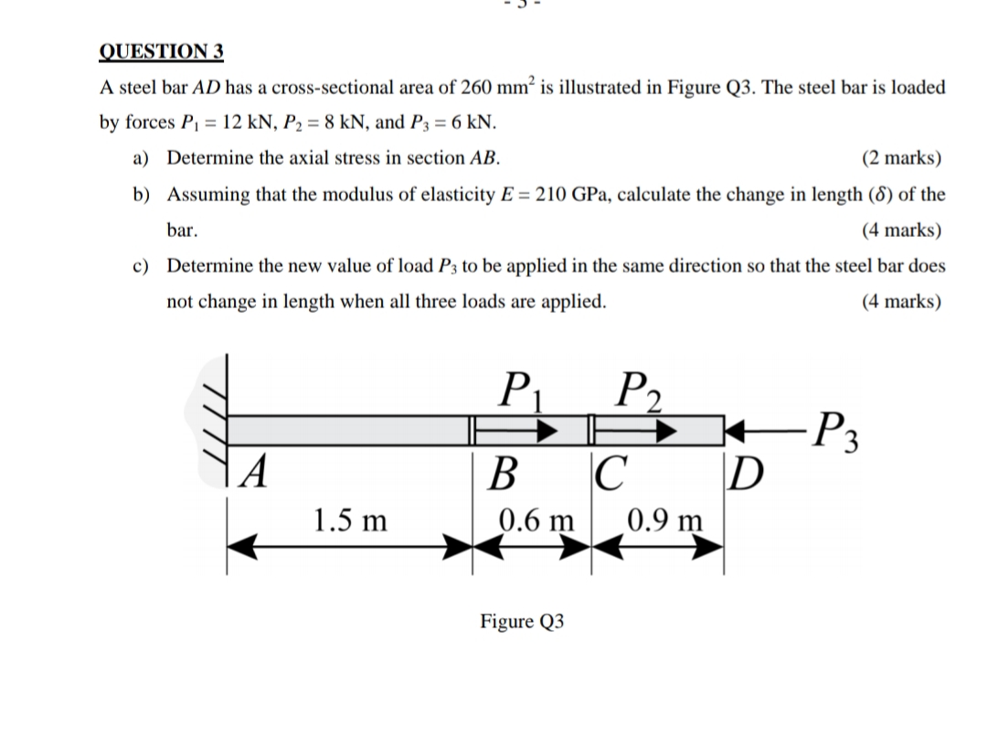 QUESTION 3
A steel bar AD has a cross-sectional area of 260 mm² is illustrated in Figure Q3. The steel bar is loaded
by forces P = 12 kN, P2 = 8 kN, and P3 = 6 kN.
a) Determine the axial stress in section AB.
(2 marks)
b) Assuming that the modulus of elasticity E = 210 GPa, calculate the change in length (8) of the
bar.
(4 marks)
c) Determine the new value of load P3 to be applied in the same direction so that the steel bar does
not change in length when all three loads are applied.
(4 marks)
P1
P2
| A
В С
P3
|D
1.5 m
0.6 m
0.9 m
Figure Q3
