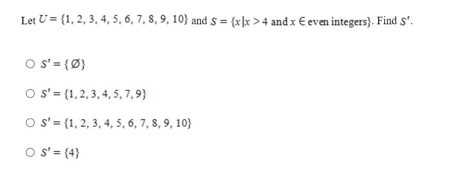 Let U = {1, 2, 3, 4, 5, 6, 7, 8, 9, 10} and S = {x]x >4 and x E even integers}. Find S'.
O s' = {Ø}
O s' = {1,2, 3, 4, 5, 7,9}
O s' = {1, 2, 3, 4, 5, 6, 7, 8, 9, 10}
O S' = {4}
