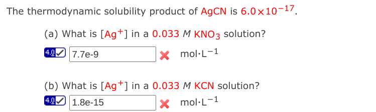The thermodynamic solubility product of AGCN is 6.0x10-17.
(a) What is [Ag+] in a 0.033 M KNO3 solution?
4.0
7.7e-9
X mol·L-1
(b) What is [Ag+] in a 0.033 M KCN solution?
4.0 1.8e-15
X mol·L-1
