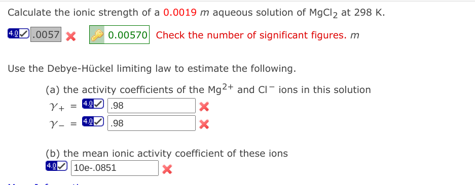 Calculate the ionic strength of a 0.0019 m aqueous solution of MgCl2 at 298 K.
49.0057
0.00570 Check the number of significant figures. m
Use the Debye-Hückel limiting law to estimate the following.
(a) the activity coefficients of the Mg2+ and CI- ions in this solution
Y+
= 4.0 .98
4.0
.98
(b) the mean ionic activity coefficient of these ions
4.0
10e-.0851
