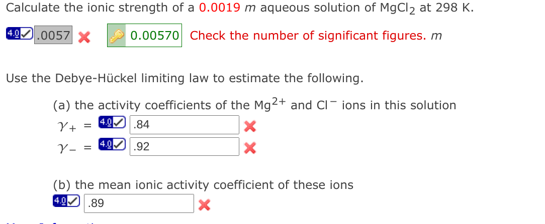 Calculate the ionic strength of a 0.0019 m aqueous solution of MgCl2 at 298 K.
4.0.0057 X
0.00570 Check the number of significant figures. m
Use the Debye-Hückel limiting law to estimate the following.
(a) the activity coefficients of the Mg2+ and CI- ions in this solution
4.0
Y+ =
.84
V- =
4.0
.92
(b) the mean ionic activity coefficient of these ions
4.0 .89
