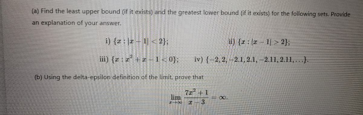 (a) Find the least upper bound (if it exists) and the greatest lower bound (if it exists) for the following sets. Provide
an explanation of your answer.
i) {x : x − 1 < 2},
iii) {zz3+ 1 0);
hi) {r: 2-1 > 2};
iv) { 2, 2, 2.1, 2.1, -2.11, 2.11,...}.
(b) Using the delta-epsilon definition of the limit, prove that
#2
72 +1
lim
200 2 3
=∞.