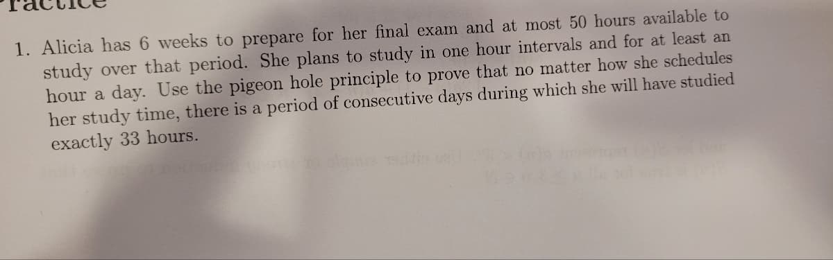 1. Alicia has 6 weeks to prepare for her final exam and at most 50 hours available to
study over that period. She plans to study in one hour intervals and for at least an
hour a day. Use the pigeon hole principle to prove that no matter how she schedules
her study time, there is a period of consecutive days during which she will have studied
exactly 33 hours.