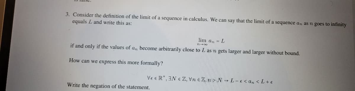 3. Consider the definition of the limit of a sequence in calculus. We can say that the limit of a sequence an as n goes to infinity
equals L and write this as:
lim an = L
1140
if and only if the values of an become arbitrarily close to L as n gets larger and larger without bound.
How can we express this more formally?
VEER, ENZ, VneZ,n> NL-e <an<L+ €
Write the negation of the statement.