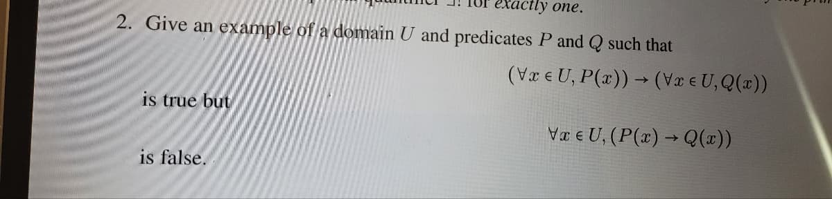 exactly one.
2. Give an example of a domain U and predicates P and Q such that
is true but
is false.
(Vxe U, P(x)) → (V x = U, Q(x))
->
Va e U, (P(x) → Q(x))