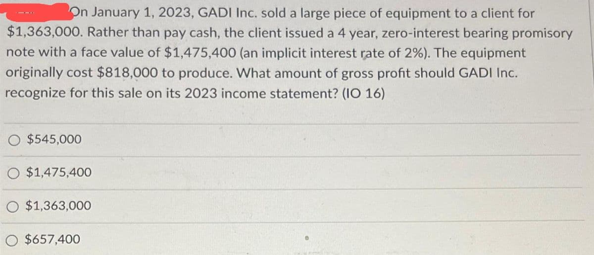 On January 1, 2023, GADI Inc. sold a large piece of equipment to a client for
$1,363,000. Rather than pay cash, the client issued a 4 year, zero-interest bearing promisory
note with a face value of $1,475,400 (an implicit interest rate of 2%). The equipment
originally cost $818,000 to produce. What amount of gross profit should GADI Inc.
recognize for this sale on its 2023 income statement? (IO 16)
O $545,000
O $1,475,400
O $1,363,000
O $657,400