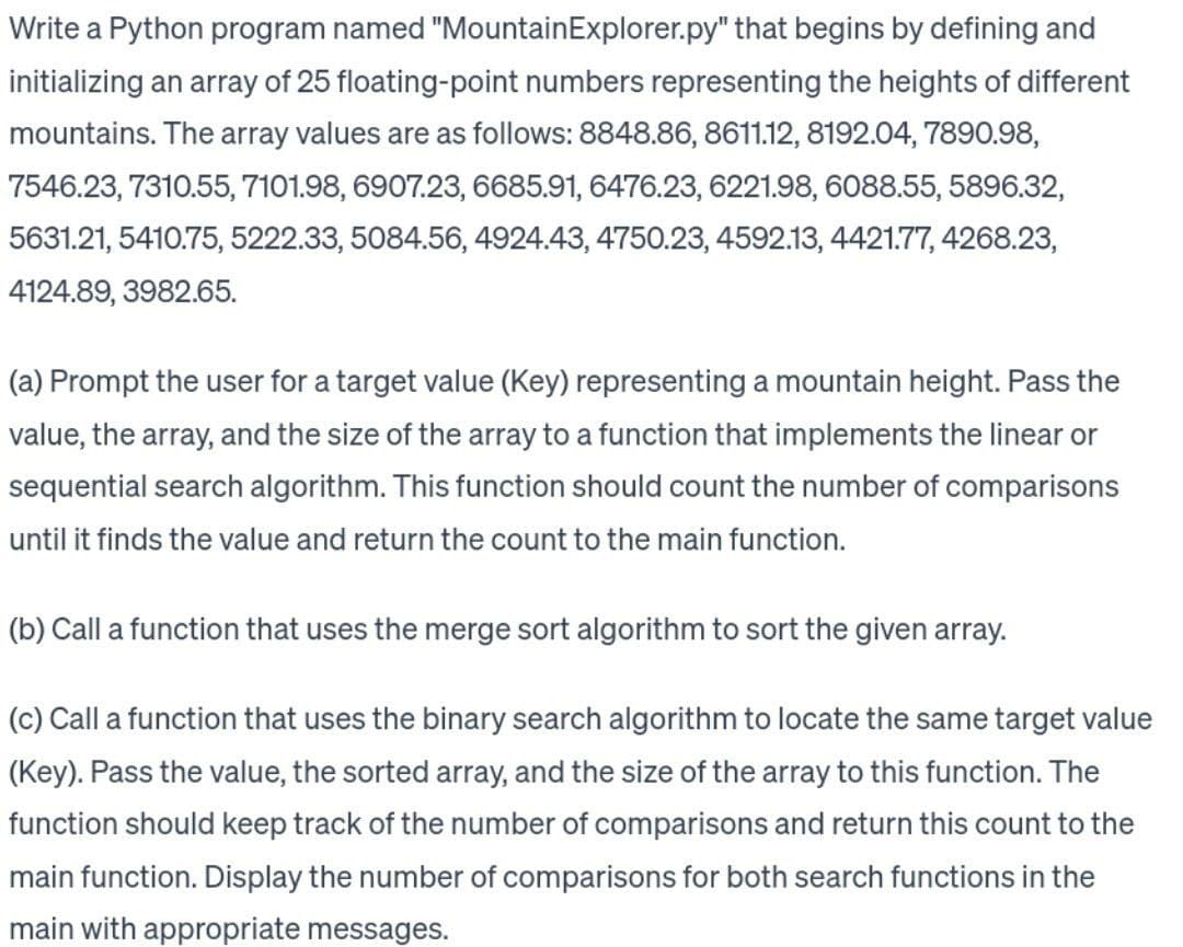 Write a Python program named "Mountain Explorer.py" that begins by defining and
initializing an array of 25 floating-point numbers representing the heights of different
mountains. The array values are as follows: 8848.86, 8611.12, 8192.04, 7890.98,
7546.23, 7310.55, 7101.98, 6907.23, 6685.91, 6476.23, 6221.98, 6088.55, 5896.32,
5631.21, 5410.75, 5222.33, 5084.56, 4924.43, 4750.23, 4592.13, 4421.77, 4268.23,
4124.89, 3982.65.
(a) Prompt the user for a target value (Key) representing a mountain height. Pass the
value, the array, and the size of the array to a function that implements the linear or
sequential search algorithm. This function should count the number of comparisons
until it finds the value and return the count to the main function.
(b) Call a function that uses the merge sort algorithm to sort the given array.
(c) Call a function that uses the binary search algorithm to locate the same target value
(Key). Pass the value, the sorted array, and the size of the array to this function. The
function should keep track of the number of comparisons and return this count to the
main function. Display the number of comparisons for both search functions in the
main with appropriate messages.