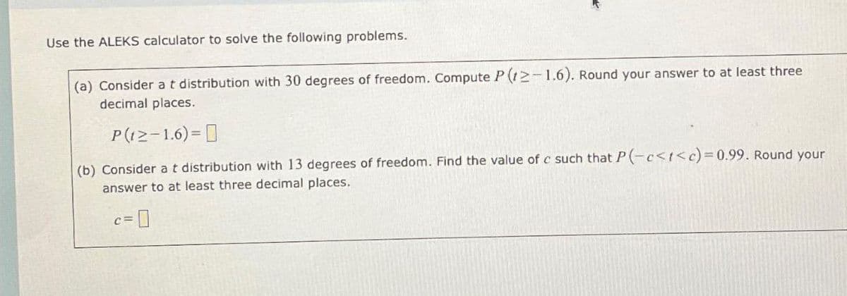 Use the ALEKS calculator to solve the following problems.
(a) Consider a t distribution with 30 degrees of freedom. Compute P(12-1.6). Round your answer to at least three
decimal places.
P(12-1.6)=
(b) Consider a t distribution with 13 degrees of freedom. Find the value of c such that P(-c<t<c)=0.99. Round your
answer to at least three decimal places.
C=