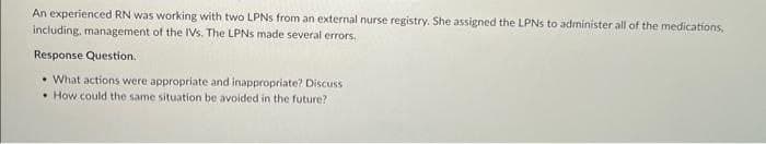 An experienced RN was working with two LPNs from an external nurse registry. She assigned the LPNs to administer all of the medications.
including, management of the IVs. The LPNs made several errors.
Response Question.
• What actions were appropriate and inappropriate? Discuss
How could the same situation be avoided in the future?