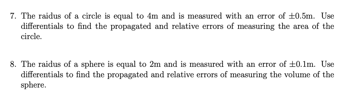 7. The raidus of a circle is equal to 4m and is measured with an error of +0.5m. Use
differentials to find the propagated and relative errors of measuring the area of the
circle.
8. The raidus of a sphere is equal to 2m and is measured with an error of +0.1m. Use
differentials to find the propagated and relative errors of measuring the volume of the
sphere.
