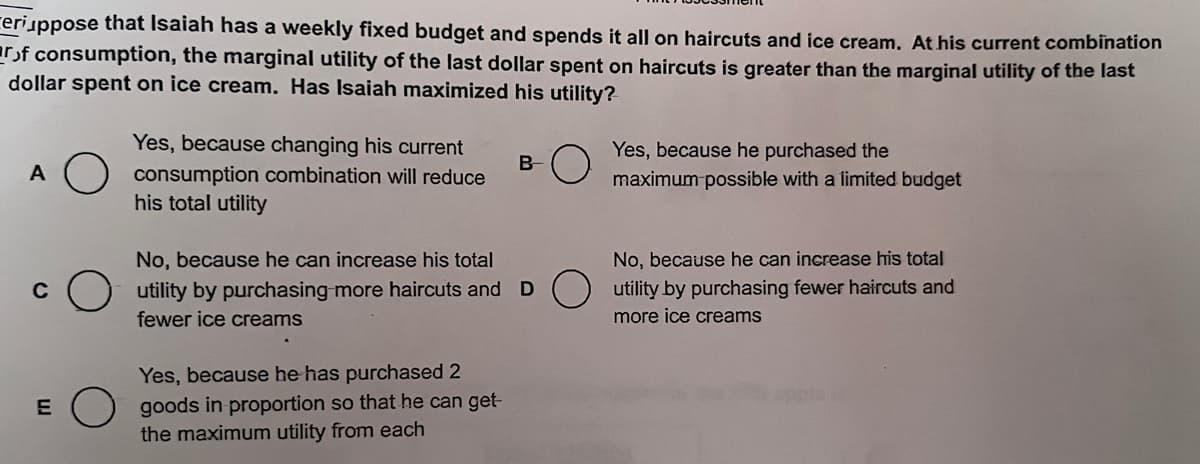 ceriuppose that Isaiah has a weekly fixed budget and spends it all on haircuts and ice cream. At his current combination
arof consumption, the marginal utility of the last dollar spent on haircuts is greater than the marginal utility of the last
dollar spent on ice cream. Has Isaiah maximized his utility?
A
C
E
Yes, because changing his current
consumption combination will reduce
his total utility
B
No, because he can increase his total
utility by purchasing more haircuts and D
fewer ice creams
Yes, because he has purchased 2
goods in proportion so that he can get-
the maximum utility from each
Yes, because he purchased the
maximum possible with a limited budget
No, because he can increase his total
utility by purchasing fewer haircuts and
more ice creams