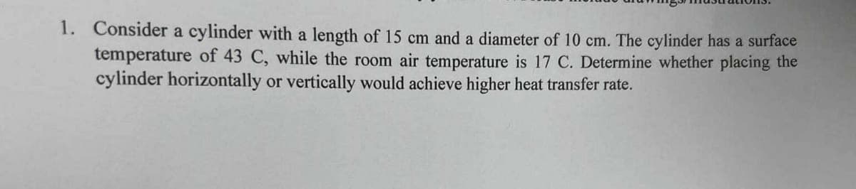 1. Consider a cylinder with a length of 15 cm and a diameter of 10 cm. The cylinder has a surface
temperature of 43 C, while the room air temperature is 17 C. Determine whether placing the
cylinder horizontally or vertically would achieve higher heat transfer rate.