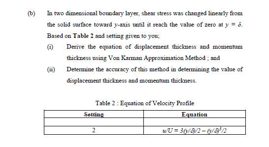 (b)
In two dimensional boundary layer, shear stress was changed linearly from
the solid surface toward y-axis until it reach the value of zero at y = 6.
Based on Table 2 and setting given to you;
()
Derive the equation of displacement thickness and momentum
thickness using Von Karman Approximation Method ; and
(ii) Determine the accuracy of this method in determining the value of
displacement thickness and momentum thickness.
Table 2 : Equation of Velocity Profile
Setting
Equation
wU = 3(y/8)/2 – (y/8j?/2
