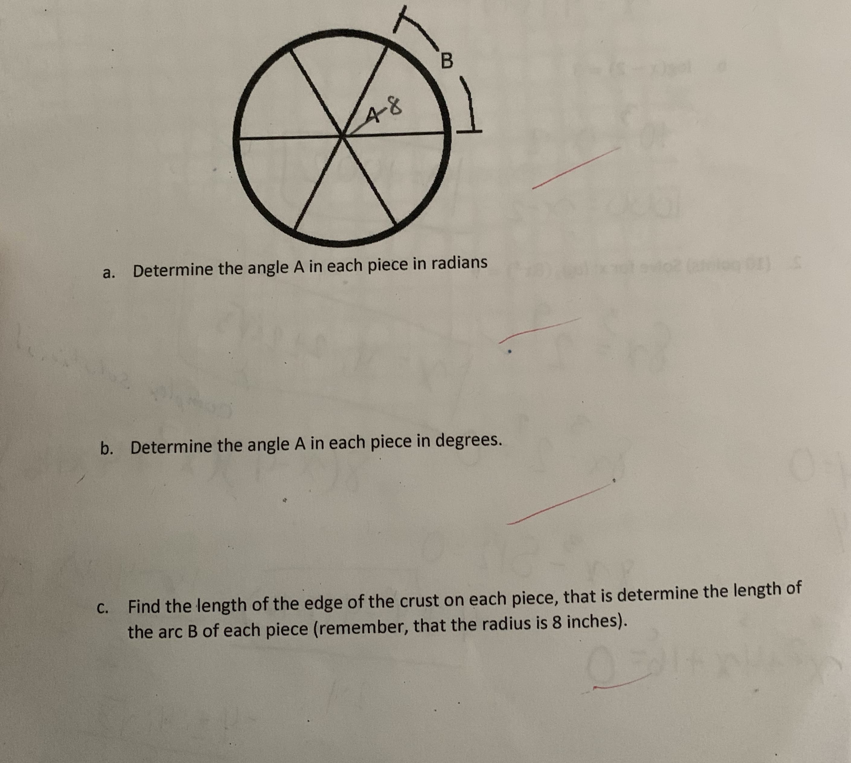 48
a. Determine the angle A in each piece in radians
b. Determine the angle A in each piece in degrees.
C. Find the length of the edge of the crust on each piece, that is determine the length of
the arc B of each piece (remember, that the radius is 8 inches).
