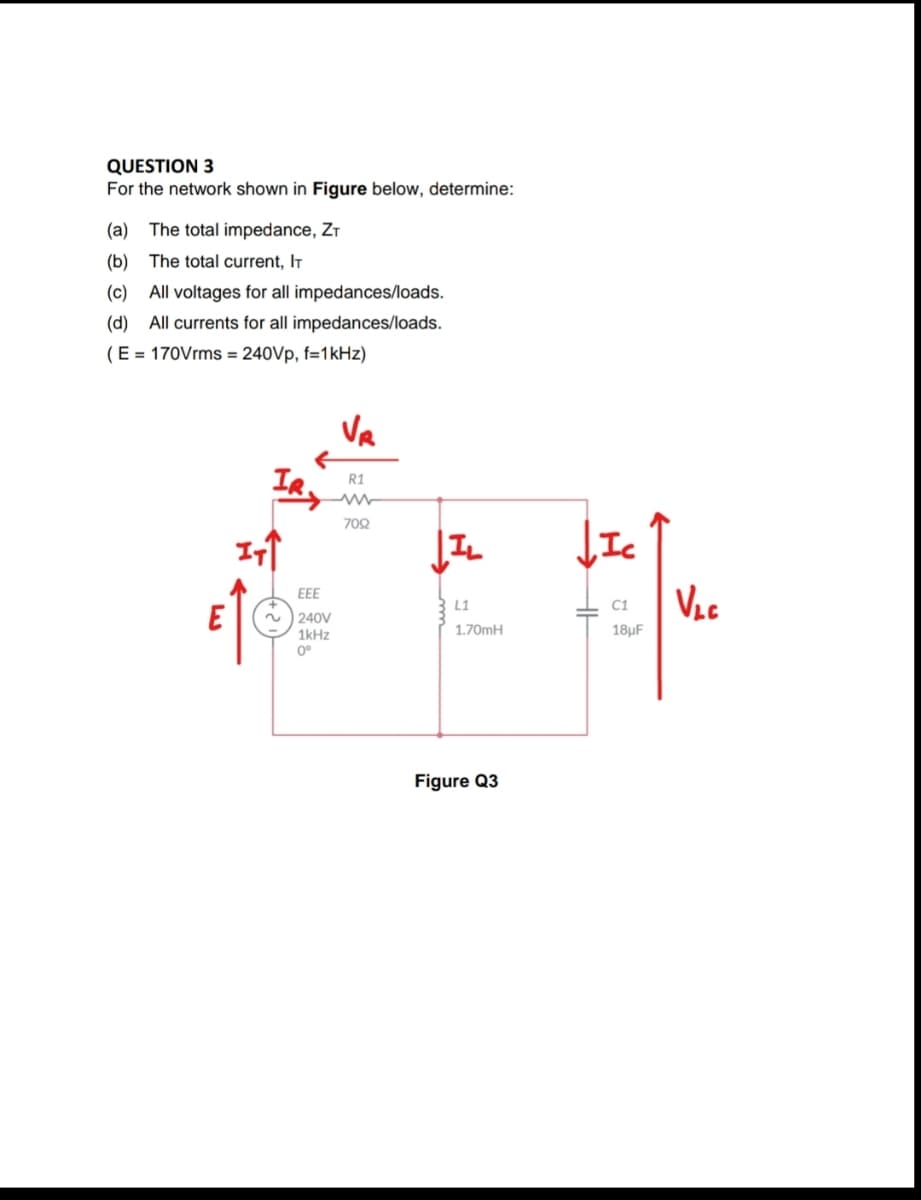 QUESTION 3
For the network shown in Figure below, determine:
(a) The total impedance, ZT
(b)
The total current, IT
(c)
All voltages for all impedances/loads.
(d) All currents for all impedances/loads.
(E = 170Vrms = 240Vp, f=1kHz)
Va
R1
708
JIc
Ves
EEE
L1
C1
240V
1kHz
1.70MH
18µF
0°
Figure Q3

