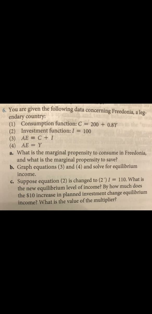 6. You are given the following data concerning Freedonia, a leg-
endary country:
(1) Consumption function: C = 200 + 0.8Y
(2) Investment function: I = 100
(3) AE = C + I
(4) AE = Y
a. What is the marginal propensity to consume in Freedonia,
and what is the marginal propensity to save?
b. Graph equations (3) and (4) and solve for equilibrium
income.
C. Suppose equation (2) is changed to (2´) I = 110. What is
the new equilibrium level of income? By how much does
the $10 increase in planned investment change equilibrium
income? What is the value of the multiplier?
