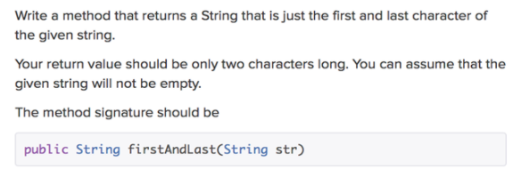 Write a method that returns a String that is just the first and last character of
the given string.
Your return value should be only two characters long. You can assume that the
given string will not be empty.
The method signature should be
public String firstAndLast(String str)
