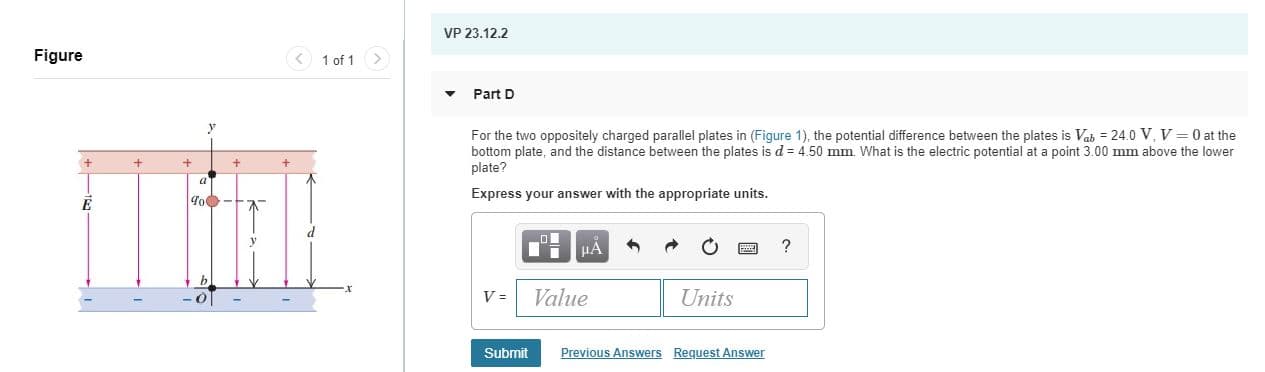 VP 23.12.2
Figure
< 1 of 1
Part D
For the two oppositely charged parallel plates in (Figure 1), the potential difference between the plates is Vab = 24.0 V, V = 0 at the
bottom plate, and the distance between the plates is d = 4.50 mm. What is the electric potential at a point 3.00 mm above the lower
plate?
Express your answer with the appropriate units.
To
HA
Value
Units
Previous Answers Request Answer
Submit
