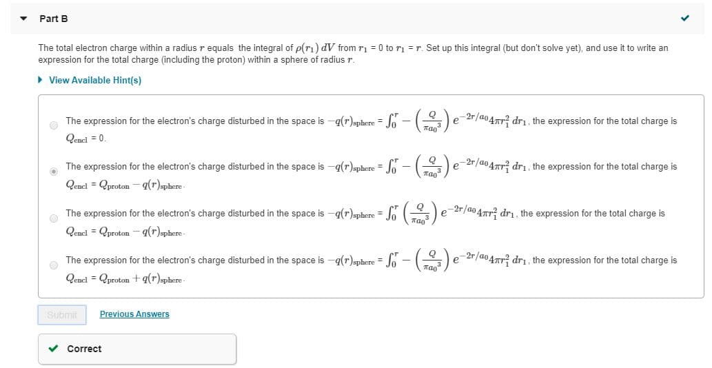 Part B
The total electron charge within a radius r equals the integral of p(ri) dV from ri = 0 to ri = r. Set up this integral (but don't solve yet), and use it to write an
expression for the total charge (including the proton) within a sphere of radius r.
> View Available Hint(s)
-2r/a047r? dri. the expression for the total charge is
The expression for the electron's charge disturbed in the space is -q(r)sphere = Jo
Qencl = 0.
%3D
Пао3
-2r/a04Tr? dri. the expression for the total charge is
The expression for the electron's charge disturbed in the space is -q(r)sphere = Jo
Qenel = Qproton - q(r)sphere-
The expression for the electron's charge disturbed in the space is -q(r)sphere = (
-2r/ao 47TT? dri, the expression for the total charge is
Qencl = Qproton - q(r)phere-
e-2r/a04rr? drı, the expression for the total charge is
The expression for the electron's charge disturbed in the space is -q(r)sphere = Jo - (
Qenel = Qproton +q(r)sphere-
Submit
Previous Answers
Correct
