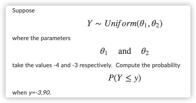 Suppose
Uniform(01,02)
where the parameters
01 and 02
take the values -4 and -3 respectively. Compute the probability
P(Y < y)
when y=-3.90.
