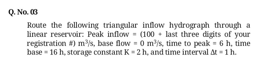 Q. No. 03
Route the following triangular inflow hydrograph through a
linear reservoir: Peak inflow
(100 + last three digits of your
registration #) m³/s, base flow = 0 m³/s, time to peak = 6 h, time
base = 16 h, storage constant K = 2 h, and time interval At = 1 h.
%3D
