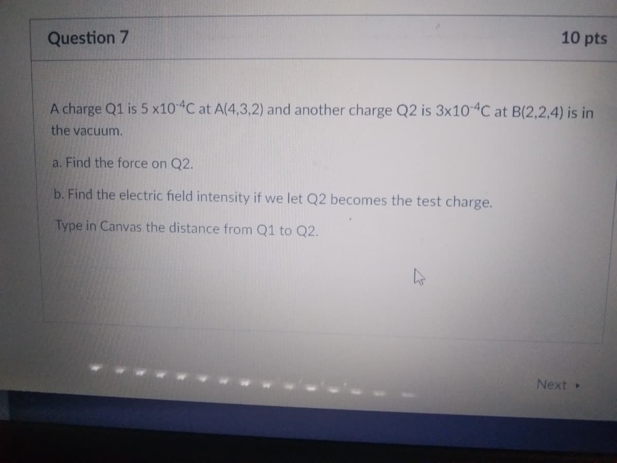 10 pts
Question 7
A charge Q1 is 5 x10-4C at A(4,3,2) and another charge Q2 is 3x10-4C at B(2,2,4) is in
the vacuum.
a. Find the force on Q2.
b. Find the electric field intensity if we let Q2 becomes the test charge.
Type in Canvas the distance from Q1 to Q2.
Next >