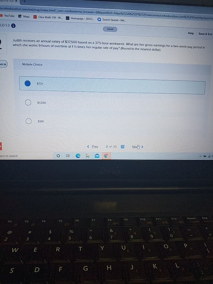 %24
Ro.mheducation.com/ext/map/index.html?_con=con&extemal_browser 08launchUrl=https253A%252F%252Fnewconnect.mheducation.com%252F/activity/questi
D YouTube Maps
Class Math 139 - W.
Homepage - 2021/ Q Search Quizlet MA.
LO 1-3
Help
Save & Exit
Judith receives an annual salary of $37,500 based on a 37.5-hour workweek. What are her gross earnings for a two-week pay period in
which she works 9 hours of overtime at 1 2 times her regular rate of pay? (Round to the nearest dollar)
Multiple Choice
$721
000'is
$981
< Prev
2 of 25
iere to search
五 0
pug
OL
144
てい。
F8
F7
1/4
F5
OID
&
%23
6.
2.
R
W E
