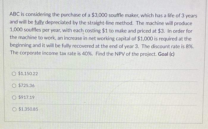 ABC is considering the purchase of a $3,000 souffle maker, which has a life of 3 years
and will be fully depreciated by the straight-line method. The machine will produce
1,000 souffles per year, with each costing $1 to make and priced at $3. In order for
the machine to work, an increase in net working capital of $1,000 is required at the
beginning and it will be fully recovered at the end of year 3. The discount rate is 8%.
The corporate income tax rate is 40%. Find the NPV of the project. Goal (c)
O $1,150.22
O $725.36
O $917.19
O $1,350.85
