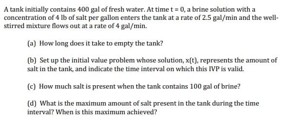 A tank initially contains 400 gal of fresh water. At time t = 0, a brine solution with a
concentration of 4 lb of salt per gallon enters the tank at a rate of 2.5 gal/min and the well-
stirred mixture flows out at a rate of 4 gal/min.
(a) How long does it take to empty the tank?
(b) Set up the initial value problem whose solution, x(t), represents the amount of
salt in the tank, and indicate the time interval on which this IVP is valid.
(c) How much salt is present when the tank contains 100 gal of brine?
(d) What is the maximum amount of salt present in the tank during the time
interval? When is this maximum achieved?
