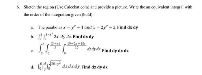 6. Sketch the region (Use Calcchat.com) and provide a picture. Write the an equivalent integral with
the order of the integration given (bold).
a. The parabolas x y2 - 1 and x = 2y2 - 2. Find dx dy
(4-x²
b. * 2x dy dx. Find dx dy
(8-x) 10-2x -10
10
dzdydx Find dy dx dz
с.
d. Is0-" dzdxdy Find dz dy dx
