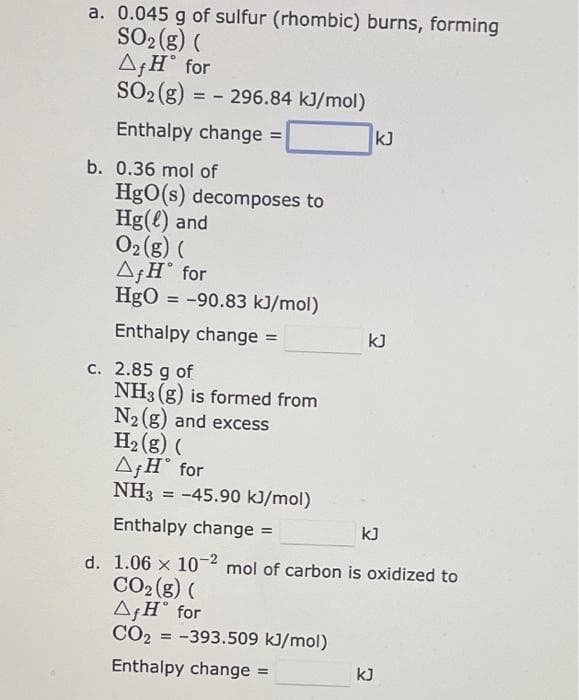 a. 0.045 g of sulfur (rhombic) burns, forming
SO2 (g) (
A¡H° for
SO2 (g) = - 296.84 kJ/mol)
Enthalpy change =
kJ
%3D
b. 0.36 mol of
HgO(s) decomposes to
Hg(l) and
O2 (g) (
A;H° for
HgO = -90.83 kJ/mol)
%3D
Enthalpy change =
kJ
c. 2.85 g of
NH3 (g) is formed from
N2 (g) and excess
H2 (g) (
AƒH° for
NH3 = -45.90 kJ/mol)
%3!
Enthalpy change =
kJ
%3D
d. 1.06 x 10-2 mol of carbon is oxidized to
CO2 (g) (
AƒH° for
CO2 = -393.509 kJ/mol)
Enthalpy change =
kJ
