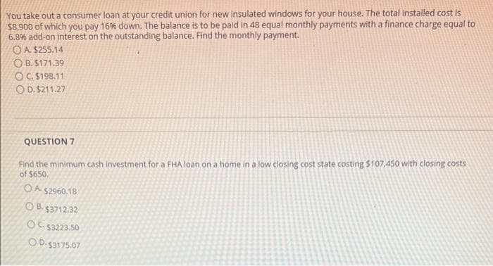 You take out a consumer loan at your credit union for new insulated windows for your house. The total installed cost is
$8,900 of which you pay 16% down. The balance is to be paid in 48 equal monthly payments with a finance charge equal to
6.8% add-on interest on the outstanding balance. Find the monthly payment.
OA S255,14
O B. S171.39
OC. 5198.11
O D. $211.27
QUESTION 7
Find the minimum cash investment for a FHA loan on a home in a low closing cost state costing $107,450 with closing costs
of $650.
OA $2960,18
OB. 53712.32
০s3223.50
OD.53175.07
