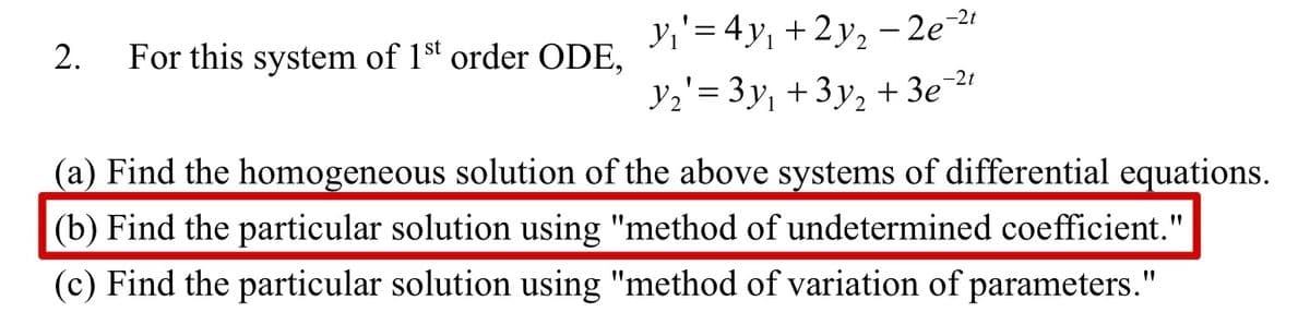 2. For this system of 1st order ODE,
y₁' = 4y₁ +2y₂ −2e-²⁰
Y₂'= 3y₁ + 3y₂ + 3e-²t
(a) Find the homogeneous solution of the above systems of differential equations.
(b) Find the particular solution using "method of undetermined coefficient."
(c) Find the particular solution using "method of variation of parameters."