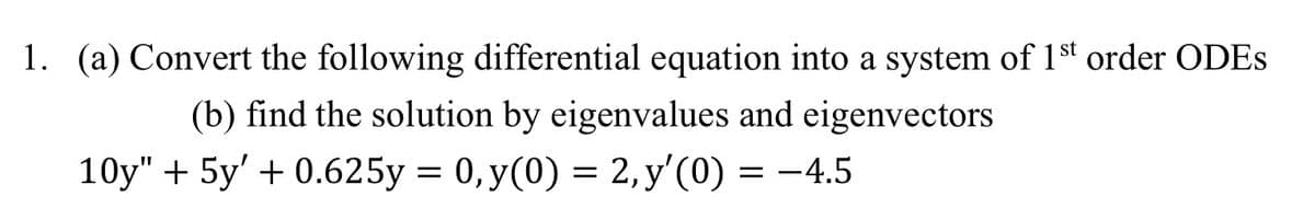 1. (a) Convert the following differential equation into a system of 1st order ODES
(b) find the solution by eigenvalues and eigenvectors
10y" + 5y' + 0.625y = 0, y(0) = 2, y'(0) = −4.5