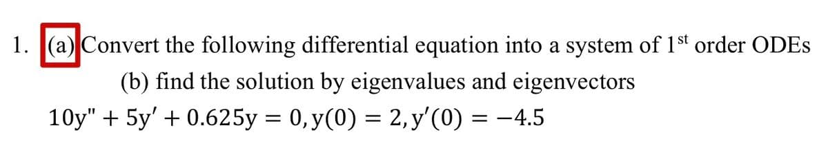 1. (a) Convert the following differential equation into a system of 1st order ODES
(b) find the solution by eigenvalues and eigenvectors
10y" + 5y' + 0.625y = 0, y(0) = 2,y'(0) = -4.5