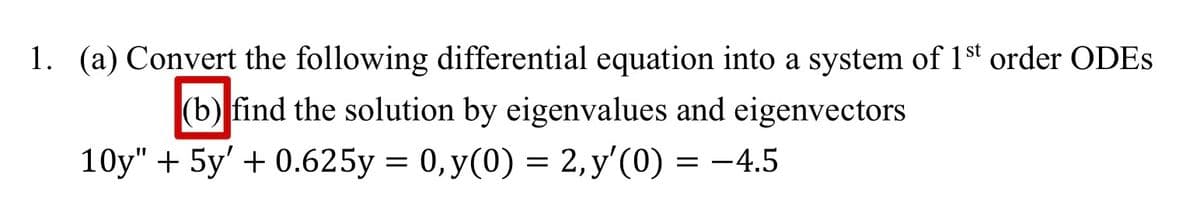 1. (a) Convert the following differential equation into a system of 1st order ODES
(b) find the solution by eigenvalues and eigenvectors
10y" + 5y' + 0.625y = 0, y(0) = 2, y'(0)
-4.5
=