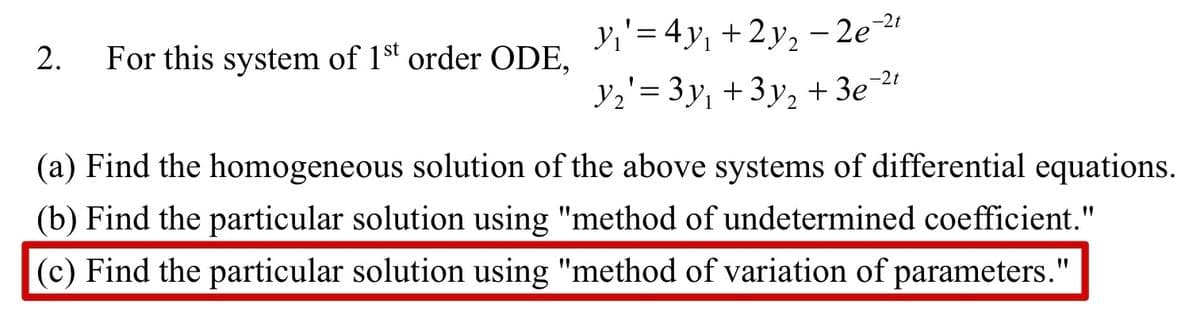 2. For this system of 1st order ODE,
y₁' = 4y₁ +2y₂ −2e-2¹
Y2'= 3y₁ +3y₂ + 3e¯²¹
(a) Find the homogeneous solution of the above systems of differential equations.
(b) Find the particular solution using "method of undetermined coefficient."
(c) Find the particular solution using "method of variation of parameters."
