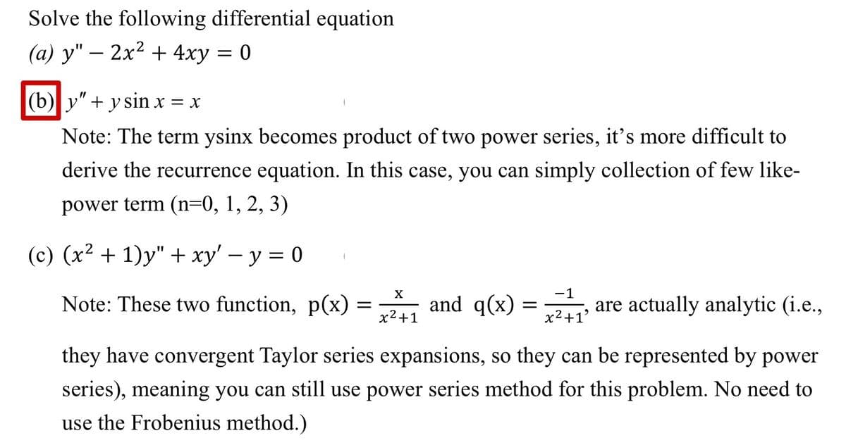 Solve the following differential equation
(a) y" - 2x² + 4xy = 0
(b)|y" + y sin x = x
Note: The term ysinx becomes product of two power series, it's more difficult to
derive the recurrence equation. In this case, you can simply collection of few like-
power term (n=0, 1, 2, 3)
(c) (x² + 1)y" + xy' - y = 0
X
Note: These two function, p(x) = and q(x)
x²+1
-1
x²+1
9
are actually analytic (i.e.,
they have convergent Taylor series expansions, so they can be represented by power
series), meaning you can still use power series method for this problem. No need to
use the Frobenius method.)