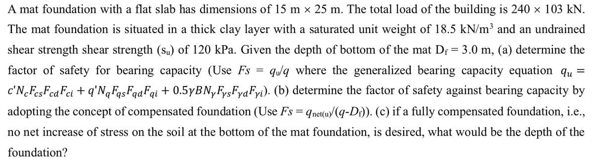 A mat foundation with a flat slab has dimensions of 15 m × 25 m. The total load of the building is 240 × 103 kN.
The mat foundation is situated in a thick clay layer with a saturated unit weight of 18.5 kN/m³ and an undrained
shear strength shear strength (su) of 120 kPa. Given the depth of bottom of the mat Dƒ = 3.0 m, (a) determine the
factor of safety for bearing capacity (Use Fs = qulaq where the generalized bearing capacity equation qu =
c'NcFcsFca Fci + q'NqFqsFqaFqi + 0.5yBNyFysFyaFyi). (b) determine the factor of safety against bearing capacity by
adopting the concept of compensated foundation (Use Fs = qnet(u)(q-D)). (c) if a fully compensated foundation, i.e.,
no net increase of stress on the soil at the bottom of the mat foundation, is desired, what would be the depth of the
foundation?