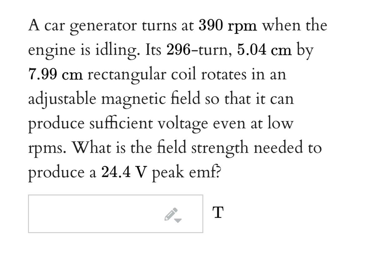A car generator turns at 390 rpm when the
engine is idling. Its 296-turn, 5.04 cm by
7.99 cm rectangular coil rotates in an
adjustable magnetic field so that it can
produce sufficient voltage even at low
rpms. What is the field strength needed to
produce a 24.4 V peak emf?
T
